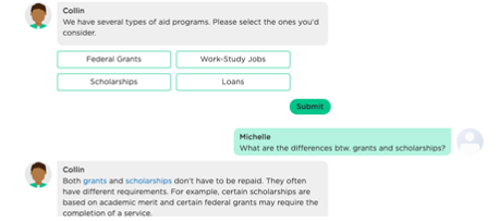 An AI chatbot continues with its questions. As shown in this example, the chatbot starts the conversation by gathering the student's information, in order to recommend financial aid programs. During this process, the student is allowed to take initiatives by asking questions and receives instant responses. 
